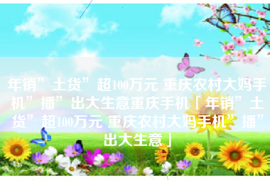 年销”土货”超100万元 重庆农村大妈手机”播”出大生意重庆手机「年销”土货”超100万元 重庆农村大妈手机”播”出大生意」
