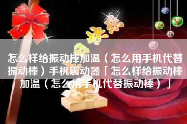怎么样给振动棒加温（怎么用手机代替振动棒）手机震动器「怎么样给振动棒加温（怎么用手机代替振动棒）」