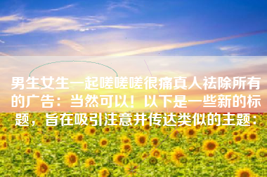 男生女生一起嗟嗟嗟很痛真人祛除所有的广告：当然可以！以下是一些新的标题，旨在吸引注意并传达类似的主题：