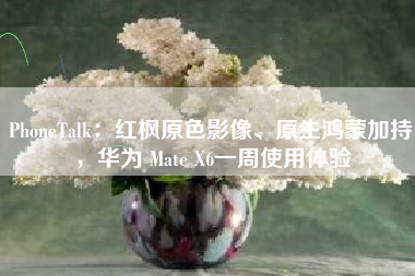 PhoneTalk：红枫原色影像、原生鸿蒙加持，华为 Mate X6一周使用体验