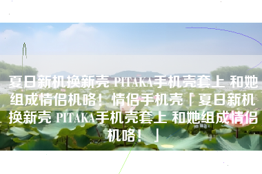 夏日新机换新壳 PITAKA手机壳套上 和她组成情侣机咯！情侣手机壳「夏日新机换新壳 PITAKA手机壳套上 和她组成情侣机咯！」