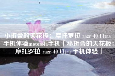 小折叠的天花板：摩托罗拉 razr 40 Ultra 手机体验motorola手机「小折叠的天花板：摩托罗拉 razr 40 Ultra 手机体验」