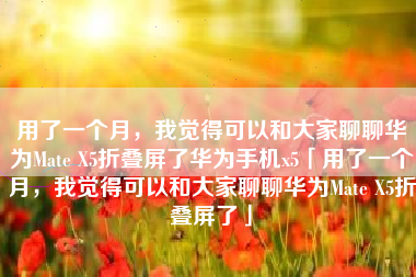 用了一个月，我觉得可以和大家聊聊华为Mate X5折叠屏了华为手机x5「用了一个月，我觉得可以和大家聊聊华为Mate X5折叠屏了」