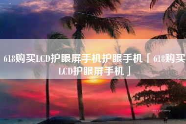 618购买LCD护眼屏手机护眼手机「618购买LCD护眼屏手机」