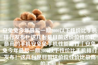 安兔兔今年最后一期2000以下性价比手机排行发布!这几台是目前这价位性价比最高的手机安兔兔手机性能排行「安兔兔今年最后一期2000以下性价比手机排行发布!这几台是目前这价位性价比最高的手机」 安兔兔今年最后一期2000以下性价比手机排行发布!这几台是目前这价位性价比最高的手机安兔兔手机性能排行「安兔兔今年最后一期2000以下性价比手机排行发布!这几台是目前这价位性价比最高的手机」