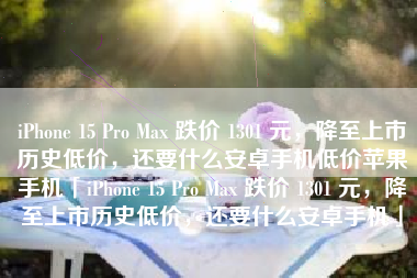 iPhone 15 Pro Max 跌价 1301 元，降至上市历史低价，还要什么安卓手机低价苹果手机「iPhone 15 Pro Max 跌价 1301 元，降至上市历史低价，还要什么安卓手机」
