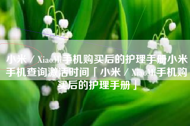 小米／XiaoMi手机购买后的护理手册小米手机查询激活时间「小米／XiaoMi手机购买后的护理手册」