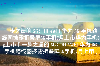 一步之遥的 5G：HUAWEI 华为 5G 手机路线图披露折叠屏5G手机7月上市华为手机5g上市「一步之遥的 5G：HUAWEI 华为 5G 手机路线图披露折叠屏5G手机7月上市」