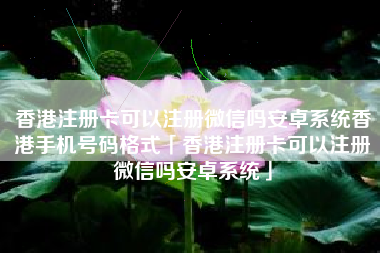 香港注册卡可以注册微信吗安卓系统香港手机号码格式「香港注册卡可以注册微信吗安卓系统」