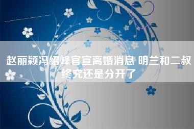 赵丽颖冯绍峰官宣离婚消息 明兰和二叔终究还是分开了