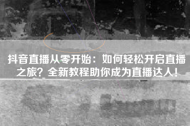 抖音直播从零开始:如何轻松开启直播之旅?全新教程助你成为直播达人! 抖音直播从零开始:如何轻松开启直播之旅?全新教程助你成为直播达人!
