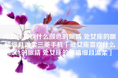 处女座喜欢什么颜色的眼睛 处女座的眼睛细且温柔三菱手机「处女座喜欢什么颜色的眼睛 处女座的眼睛细且温柔」 处女座喜欢什么颜色的眼睛 处女座的眼睛细且温柔三菱手机「处女座喜欢什么颜色的眼睛 处女座的眼睛细且温柔」