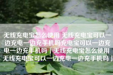 无线充电宝怎么使用 无线充电宝可以一边充电一边充手机吗充电宝可以一边充电一边充手机吗「无线充电宝怎么使用 无线充电宝可以一边充电一边充手机吗」