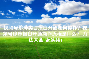 视频号珍珠类目报白开通如何操作？视频号珍珠报白开通操作流程是什么？ 方法大全!(超实用)