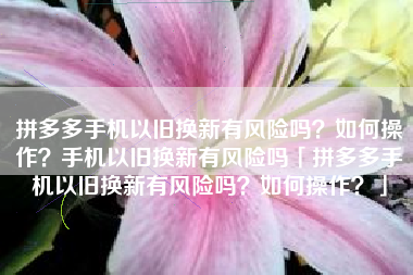 拼多多手机以旧换新有风险吗？如何操作？手机以旧换新有风险吗「拼多多手机以旧换新有风险吗？如何操作？」