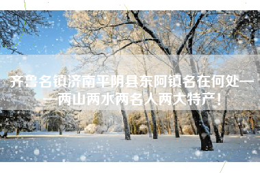 齐鲁名镇济南平阴县东阿镇名在何处——两山两水两名人两大特产！
