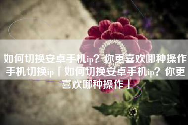 如何切换安卓手机ip？你更喜欢哪种操作手机切换ip「如何切换安卓手机ip？你更喜欢哪种操作」